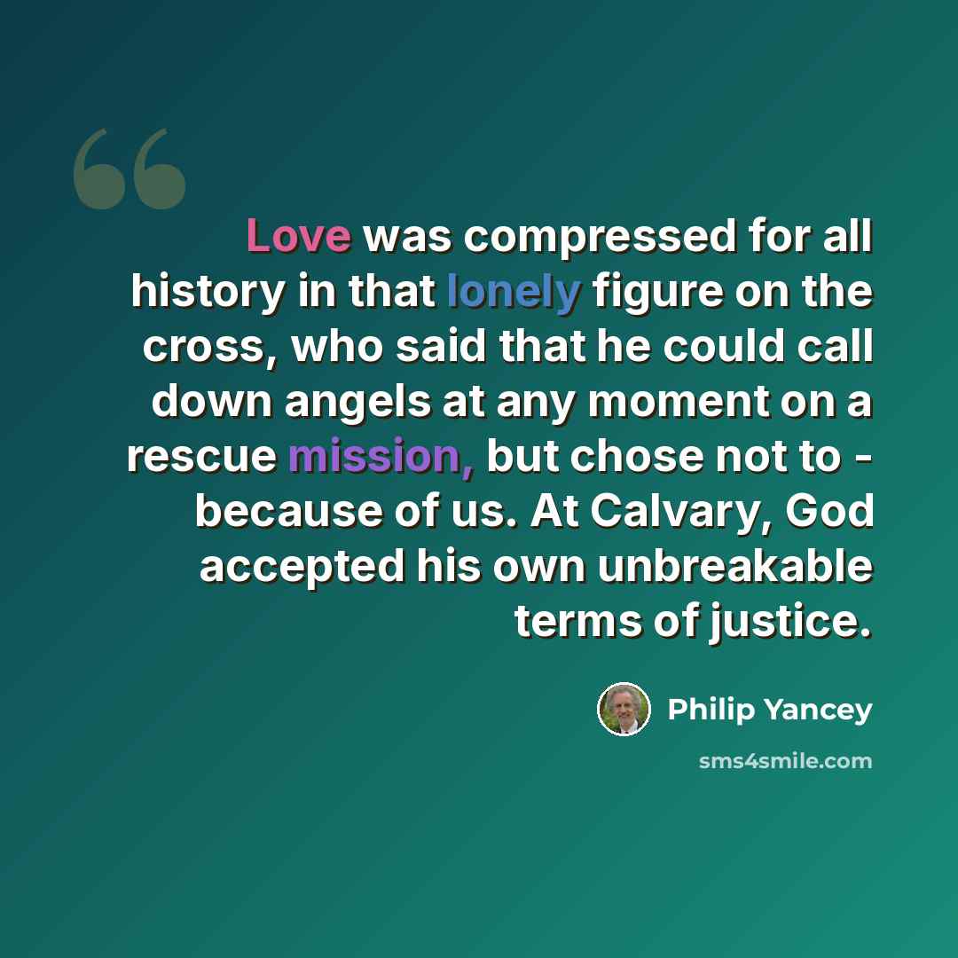 “Love was compressed for all history in that lonely figure on the cross, who said that he could call down angels at any moment on a rescue mission, but chose not to - because of us. At Calvary, God accepted his own unbreakable terms of justice.” quote by Philip Yancey