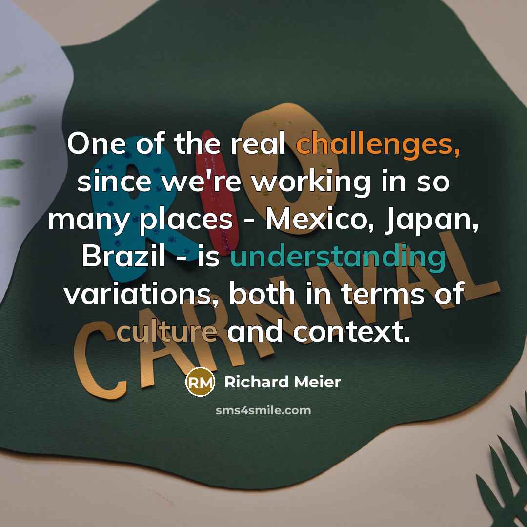 “One of the real challenges, since we're working in so many places - Mexico, Japan, Brazil - is understanding variations, both in terms of culture and context.” quote by Richard Meier