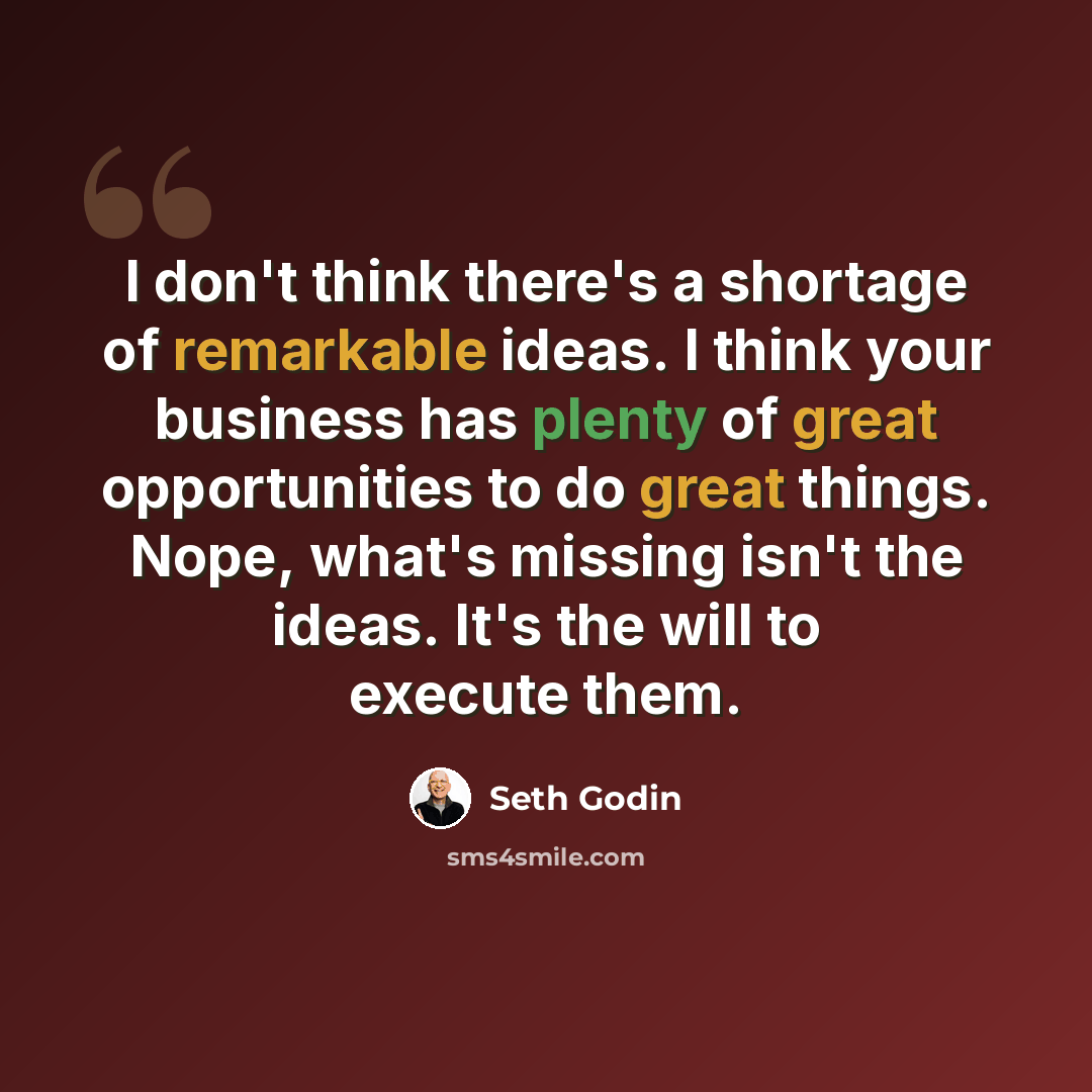 “I don't think there's a shortage of remarkable ideas. I think your business has plenty of great opportunities to do great things. Nope, what's missing isn't the ideas. It's the will to execute them.” quote by Seth Godin