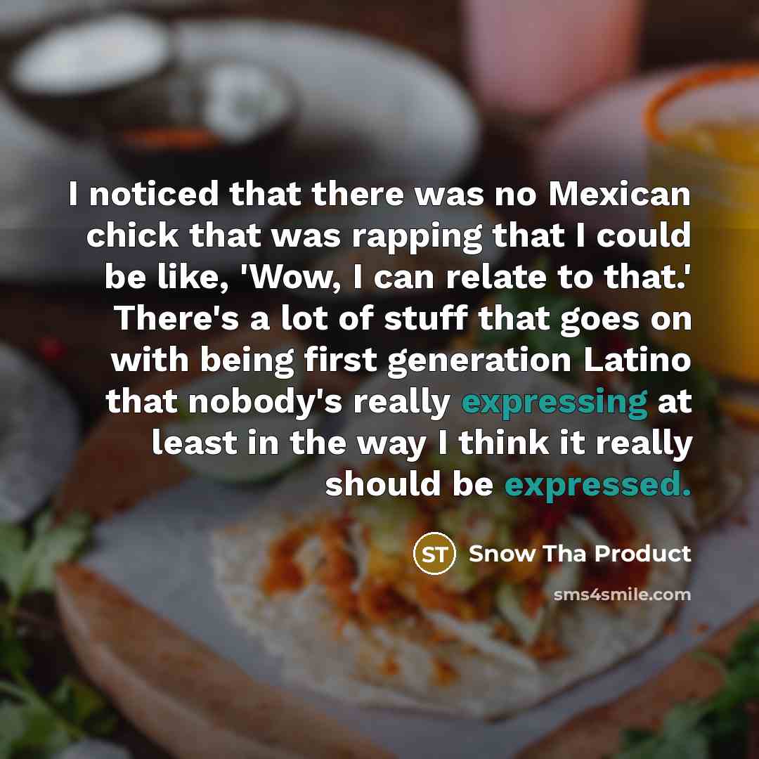“I noticed that there was no Mexican chick that was rapping that I could be like, 'Wow, I can relate to that.' There's a lot of stuff that goes on with being first generation Latino that nobody's really expressing at least in the way I think it really should be expressed.” quote by Snow Tha Product