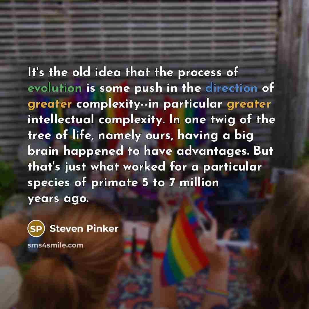 “It's the old idea that the process of evolution is some push in the direction of greater complexity--in particular greater intellectual complexity. In one twig of the tree of life, namely ours, having a big brain happened to have advantages. But that's just what worked for a particular species of…” quote by Steven Pinker