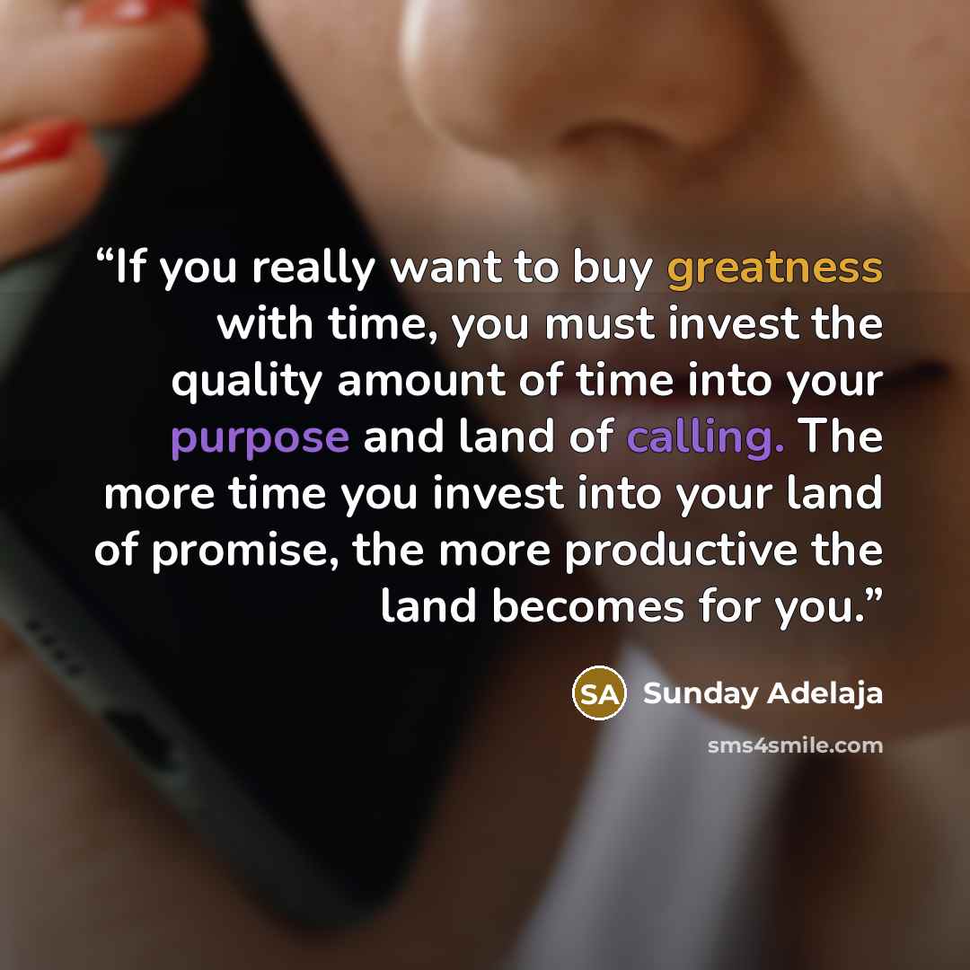 “If you really want to buy greatness with time, you must invest the quality amount of time into your purpose and land of calling. The more time you invest into your land of promise, the more productive the land becomes for you.” quote by Sunday Adelaja