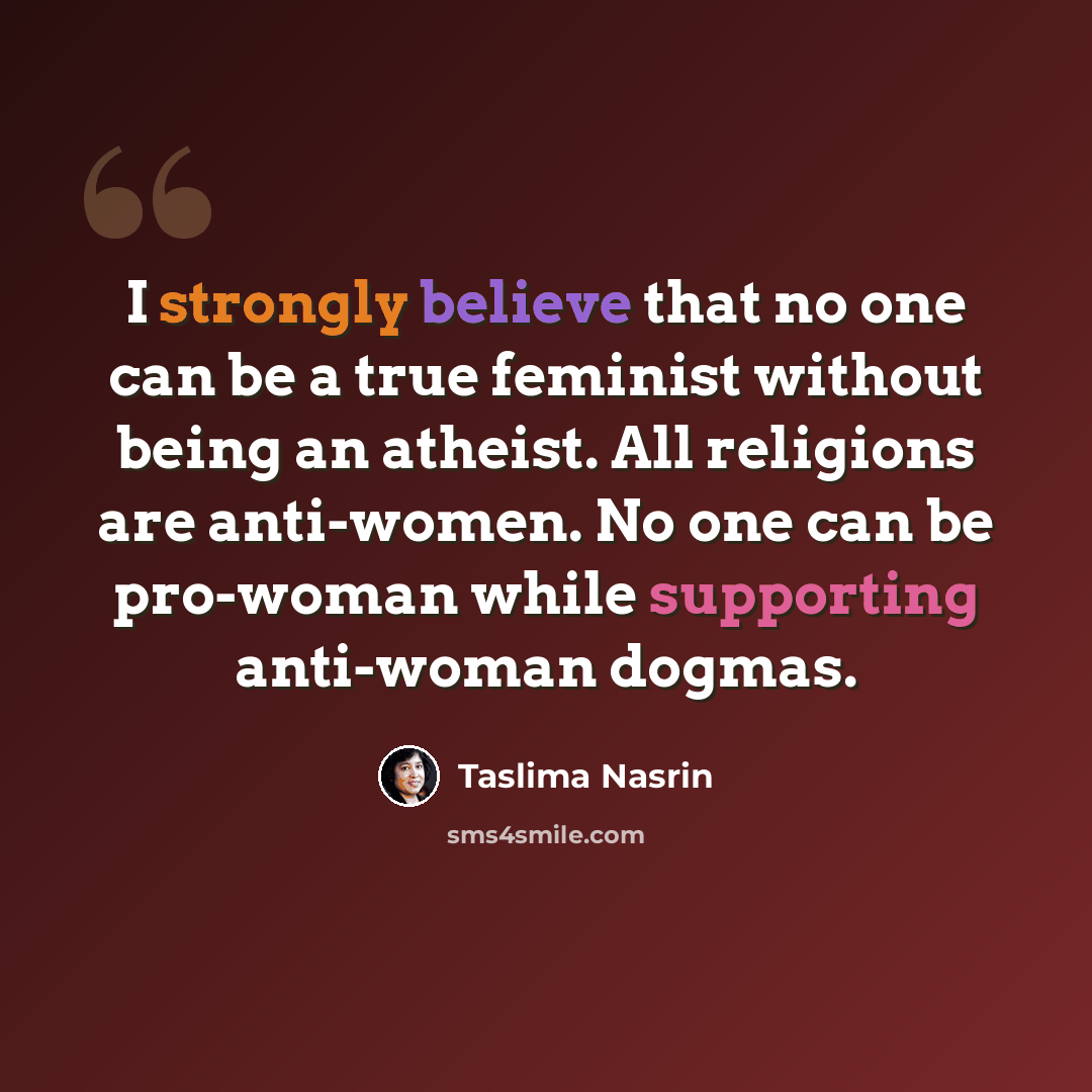 “I strongly believe that no one can be a true feminist without being an atheist. All religions are anti-women. No one can be pro-woman while supporting anti-woman dogmas.” quote by Taslima Nasrin