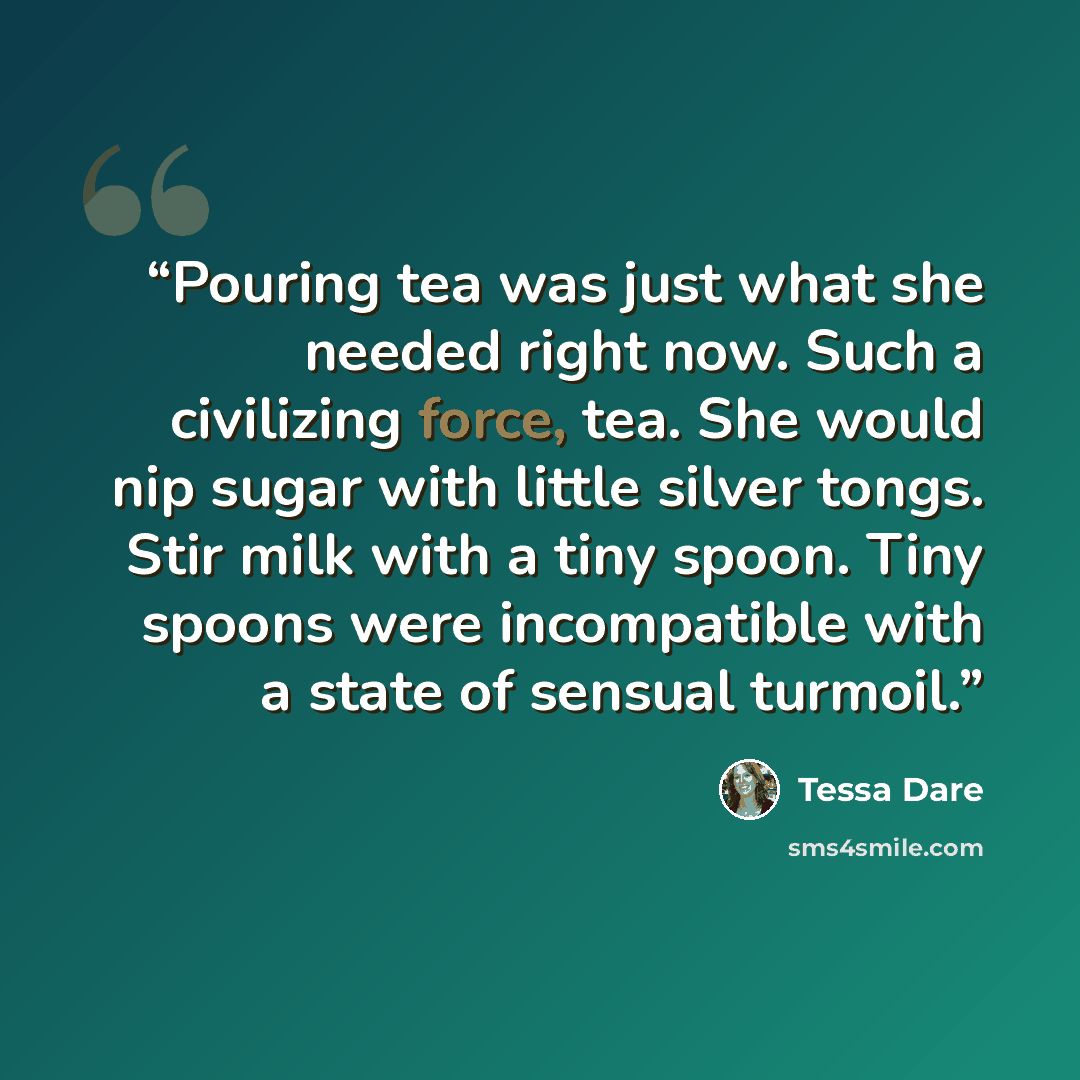 “Pouring tea was just what she needed right now. Such a civilizing force, tea. She would nip sugar with little silver tongs. Stir milk with a tiny spoon. Tiny spoons were incompatible with a state of sensual turmoil.” quote by Tessa Dare