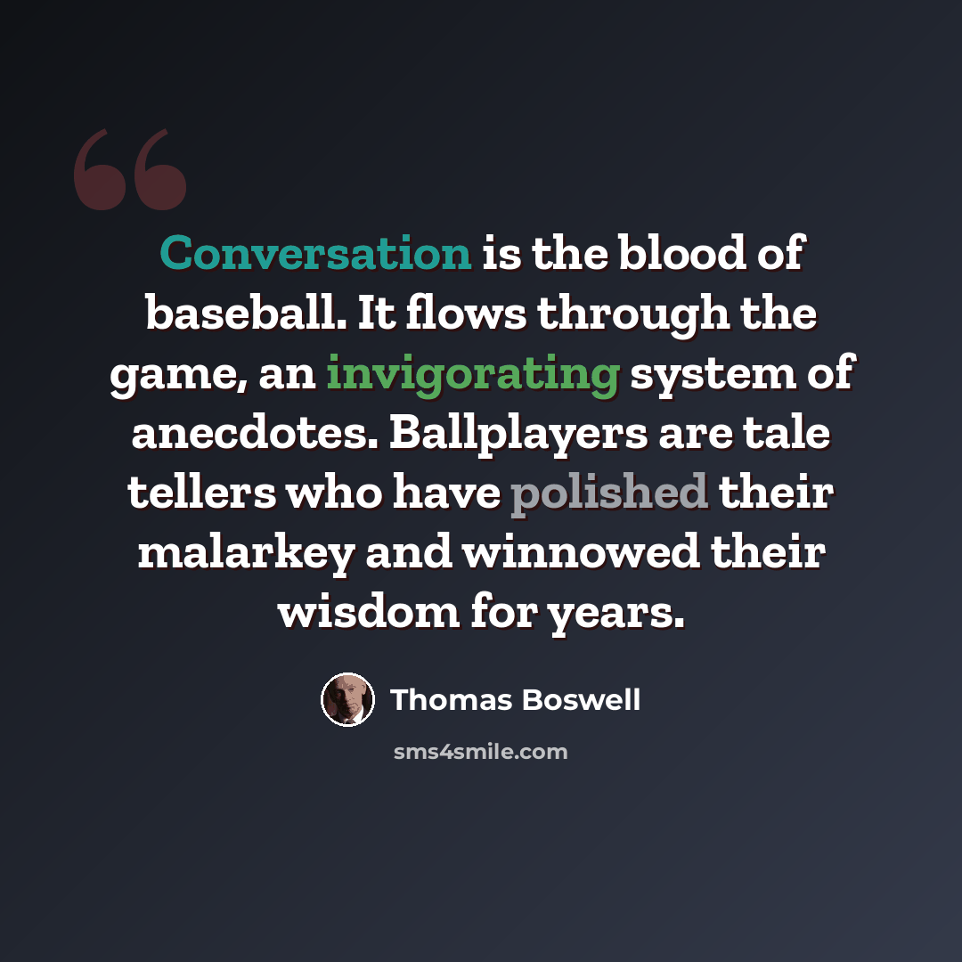 “Conversation is the blood of baseball. It flows through the game, an invigorating system of anecdotes. Ballplayers are tale tellers who have polished their malarkey and winnowed their wisdom for years.” quote by Thomas Boswell