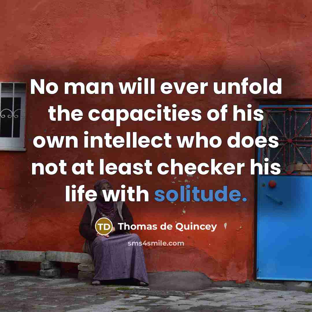 “No man will ever unfold the capacities of his own intellect who does not at least checker his life with solitude.” quote by Thomas de Quincey