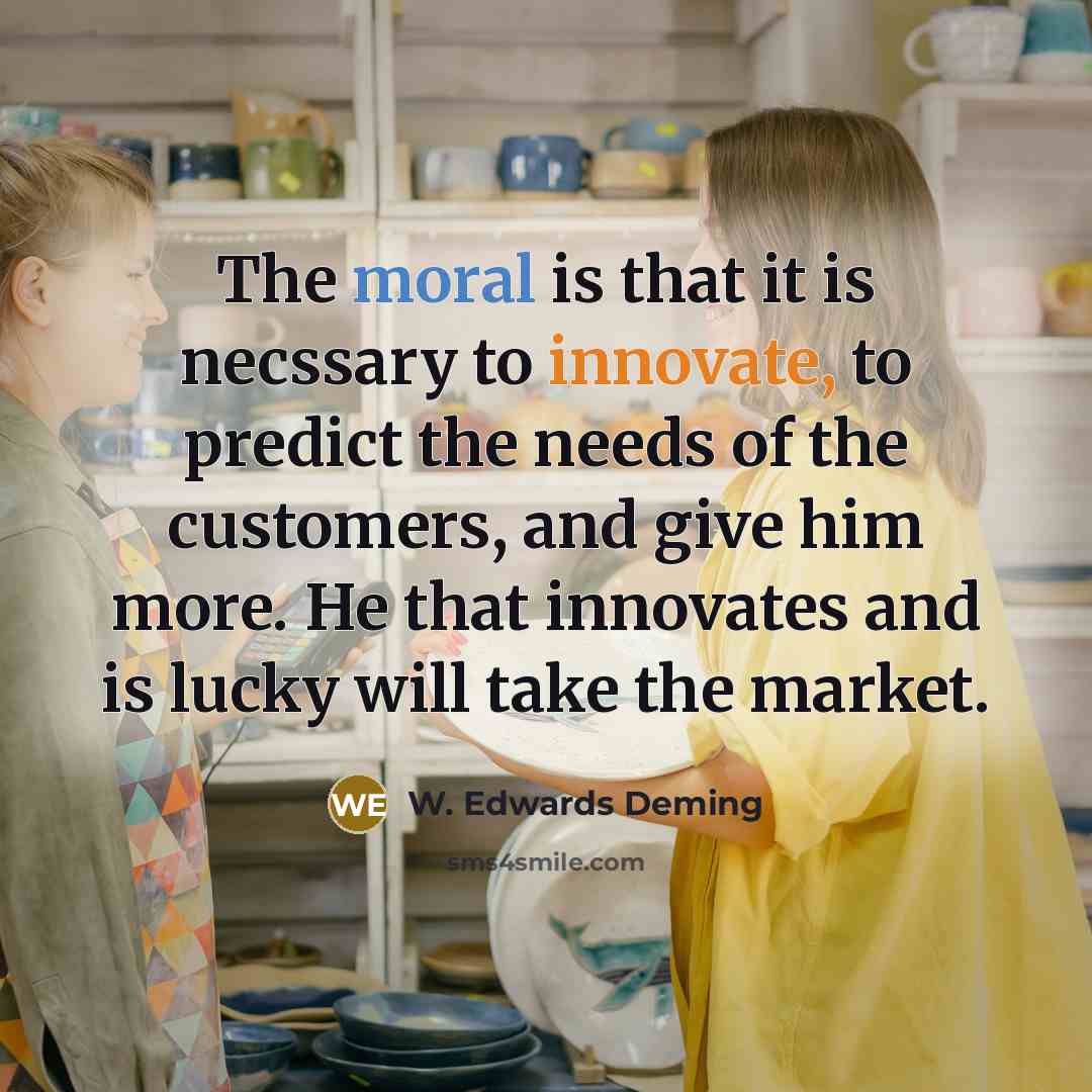 “The moral is that it is necssary to innovate, to predict the needs of the customers, and give him more. He that innovates and is lucky will take the market.” quote by W. Edwards Deming