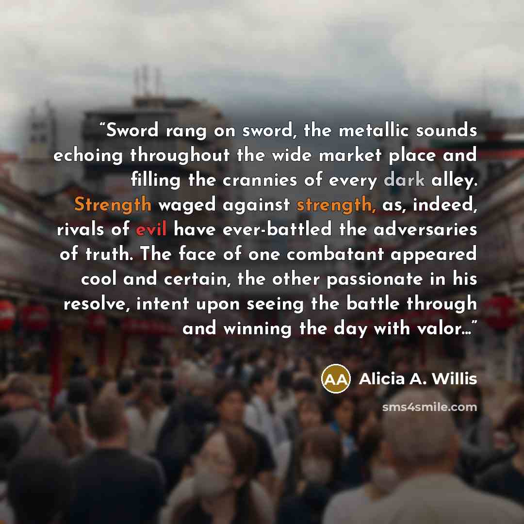 “Sword rang on sword, the metallic sounds echoing throughout the wide market place and filling the crannies of every dark alley. Strength waged against strength, as, indeed, rivals of evil have ever-battled the adversaries of truth. The face of one combatant appeared cool and certain, the other…” quote by Alicia A. Willis