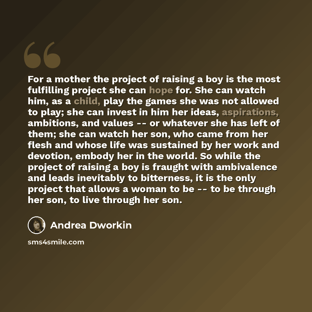 “For a mother the project of raising a boy is the most fulfilling project she can hope for. She can watch him, as a child, play the games she was not allowed to play; she can invest in him her ideas, aspirations, ambitions, and values -- or whatever she has left of them; she can watch her son, who…” quote by Andrea Dworkin
