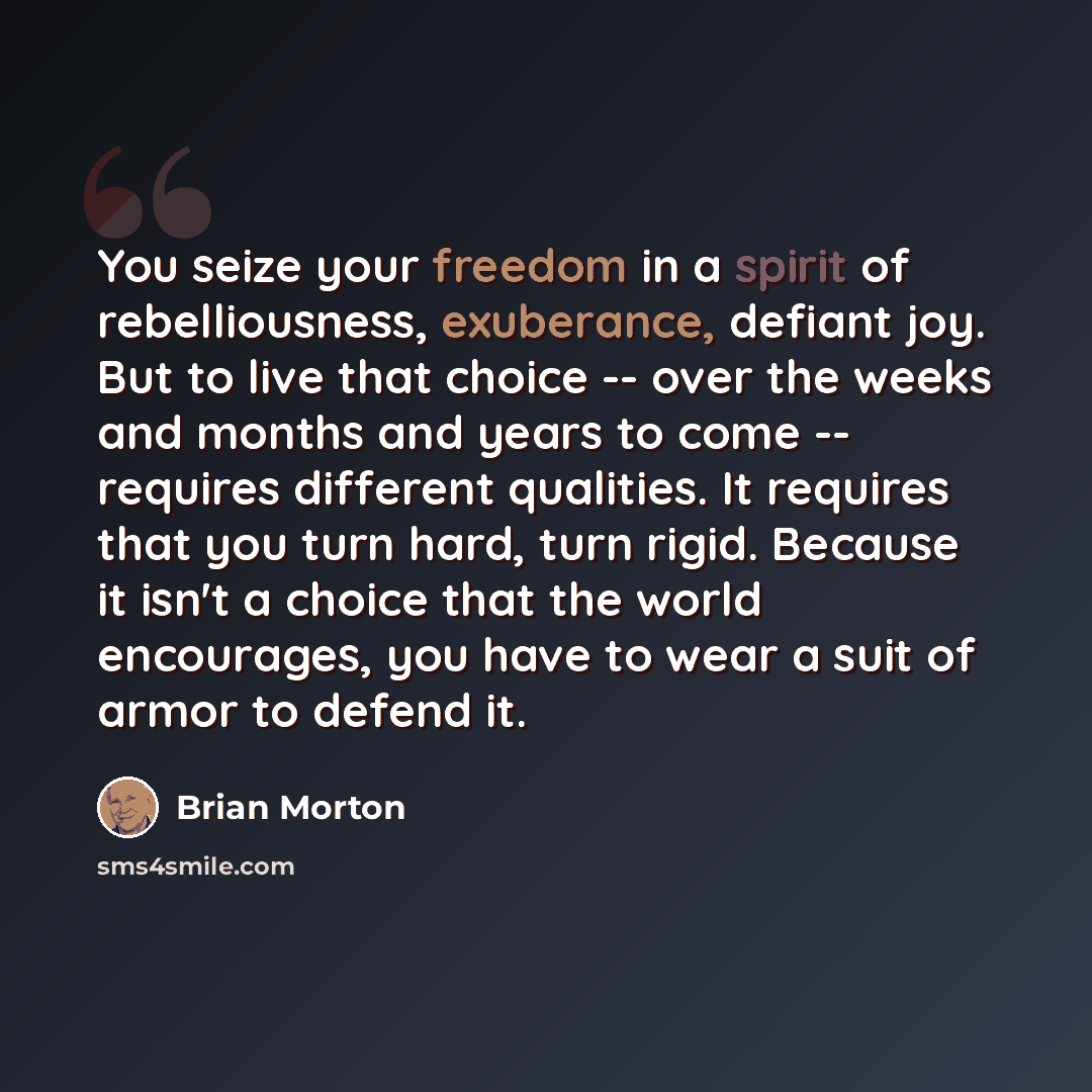 “You seize your freedom in a spirit of rebelliousness, exuberance, defiant joy. But to live that choice -- over the weeks and months and years to come -- requires different qualities. It requires that you turn hard, turn rigid. Because it isn't a choice that the world encourages, you have to wear a…” quote by Brian Morton