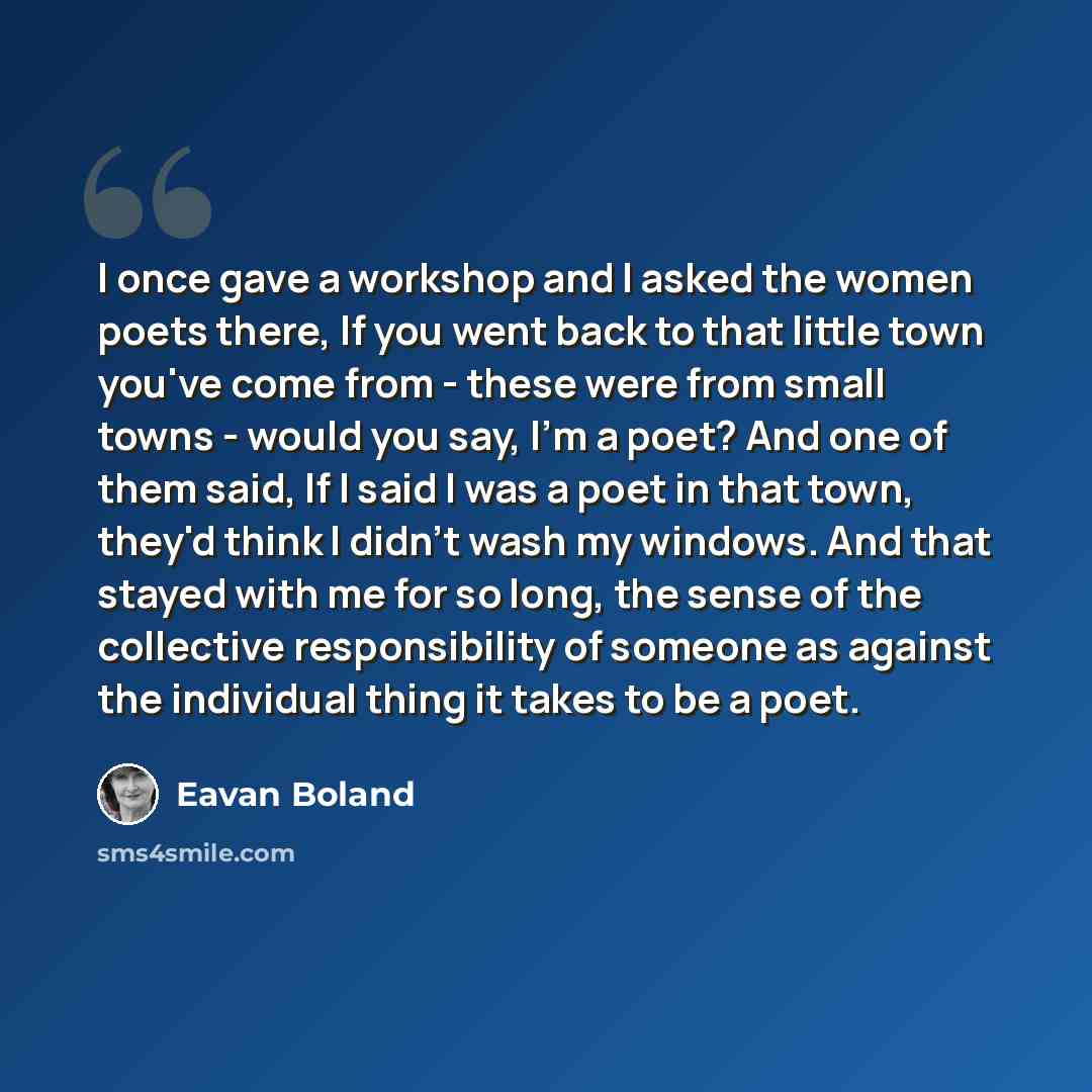“I once gave a workshop and I asked the women poets there, If you went back to that little town you've come from - these were from small towns - would you say, I'm a poet? And one of them said, If I said I was a poet in that town, they'd think I didn't wash my windows. And that stayed with me for…” quote by Eavan Boland