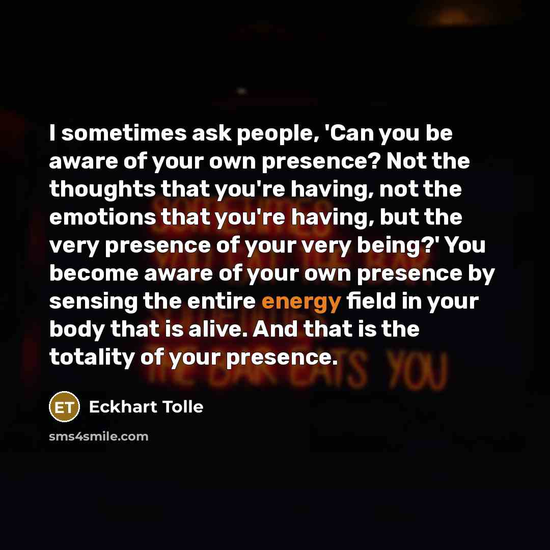 “I sometimes ask people, 'Can you be aware of your own presence? Not the thoughts that you're having, not the emotions that you're having, but the very presence of your very being?' You become aware of your own presence by sensing the entire energy field in your body that is alive. And that is the…” quote by Eckhart Tolle