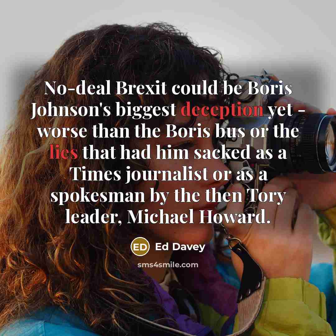 “No-deal Brexit could be Boris Johnson's biggest deception yet - worse than the Boris bus or the lies that had him sacked as a Times journalist or as a spokesman by the then Tory leader, Michael Howard.” quote by Ed Davey