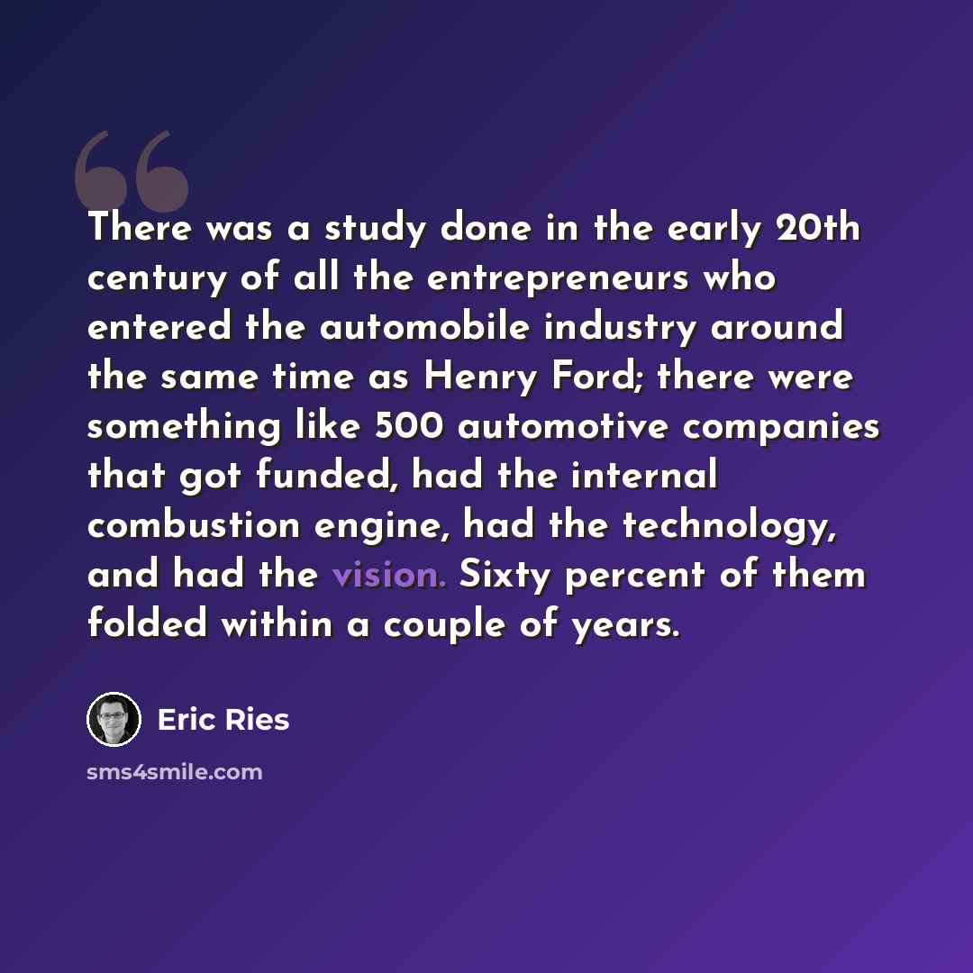 “There was a study done in the early 20th century of all the entrepreneurs who entered the automobile industry around the same time as Henry Ford; there were something like 500 automotive companies that got funded, had the internal combustion engine, had the technology, and had the vision. Sixty…” quote by Eric Ries