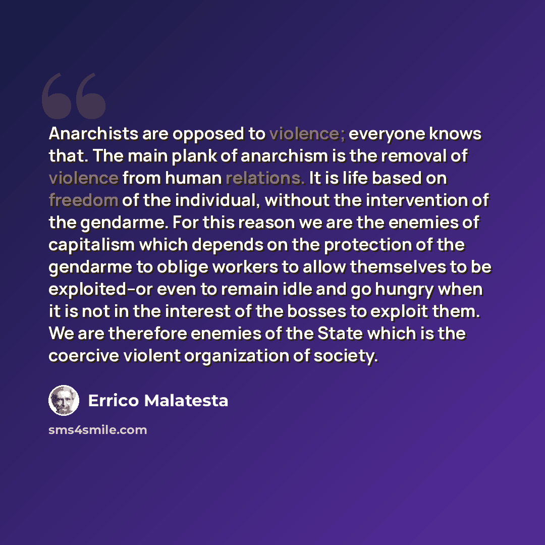 “Anarchists are opposed to violence; everyone knows that. The main plank of anarchism is the removal of violence from human relations. It is life based on freedom of the individual, without the intervention of the gendarme. For this reason we are the enemies of capitalism which depends on the…” quote by Errico Malatesta