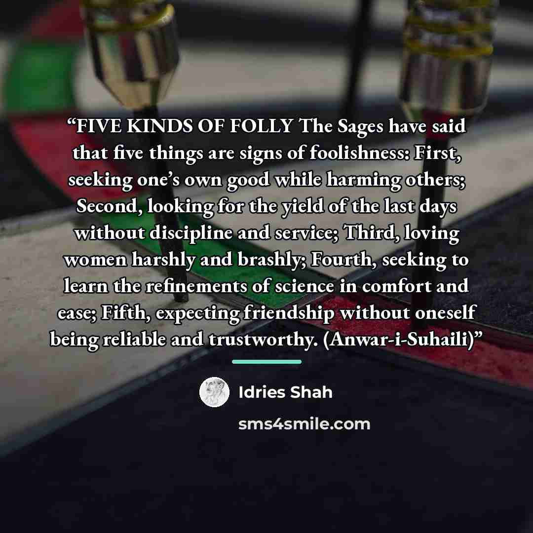 “FIVE KINDS OF FOLLY The Sages have said that five things are signs of foolishness: First, seeking one’s own good while harming others; Second, looking for the yield of the last days without discipline and service; Third, loving women harshly and brashly; Fourth, seeking to learn the refinements of…” quote by Idries Shah