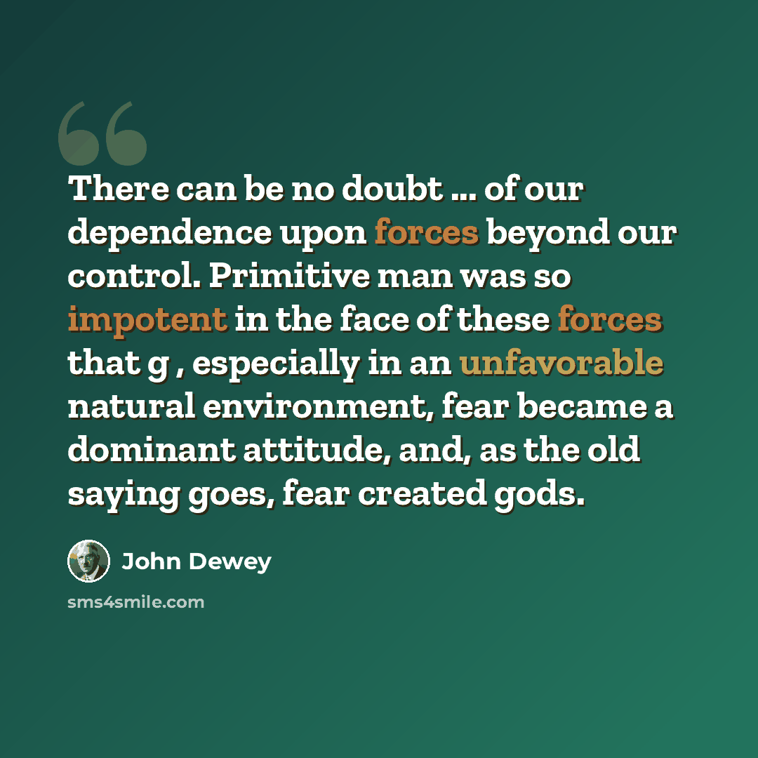 “There can be no doubt ... of our dependence upon forces beyond our control. Primitive man was so impotent in the face of these forces that g , especially in an unfavorable natural environment, fear became a dominant attitude, and, as the old saying goes, fear created gods.” quote by John Dewey