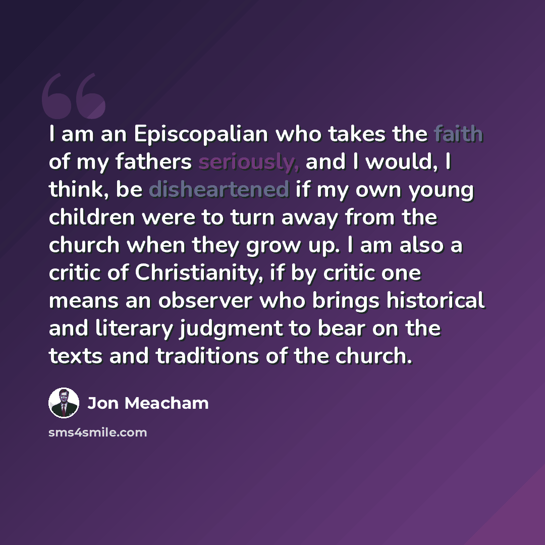 “I am an Episcopalian who takes the faith of my fathers seriously, and I would, I think, be disheartened if my own young children were to turn away from the church when they grow up. I am also a critic of Christianity, if by critic one means an observer who brings historical and literary judgment…” quote by Jon Meacham