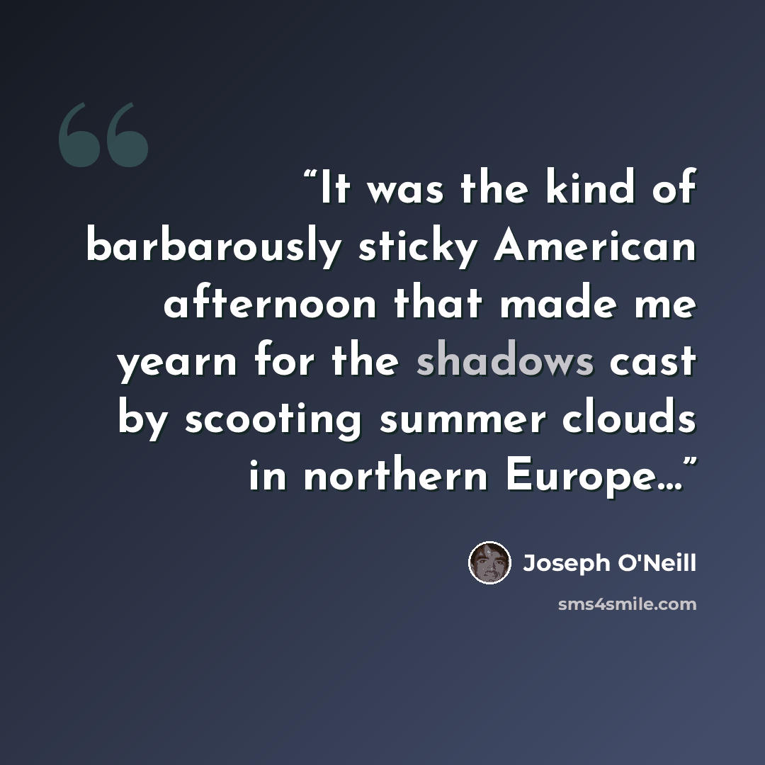 “It was the kind of barbarously sticky American afternoon that made me yearn for the shadows cast by scooting summer clouds in northern Europe…” quote by Joseph O'Neill