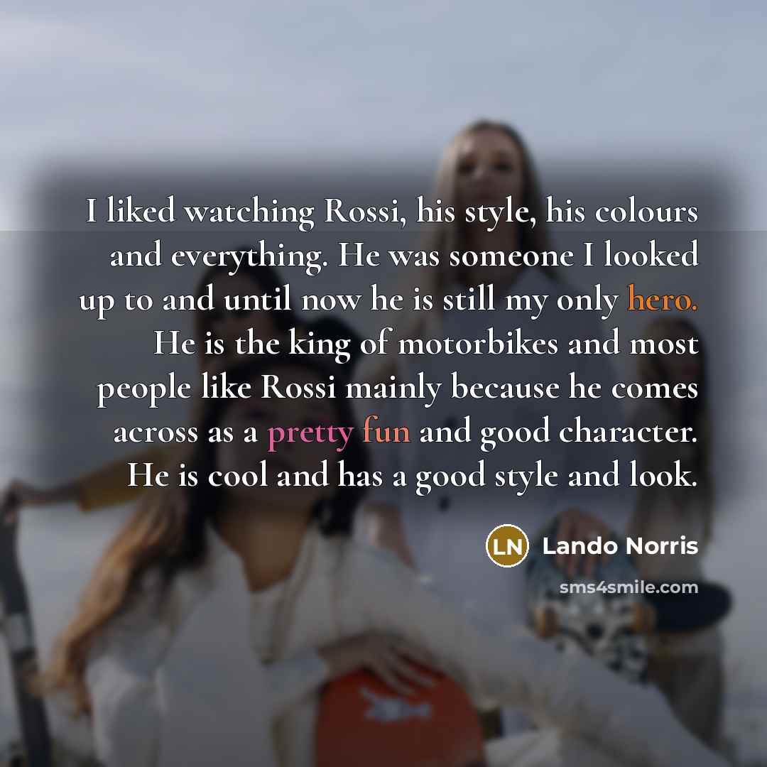 “I liked watching Rossi, his style, his colours and everything. He was someone I looked up to and until now he is still my only hero. He is the king of motorbikes and most people like Rossi mainly because he comes across as a pretty fun and good character. He is cool and has a good style and look.” quote by Lando Norris