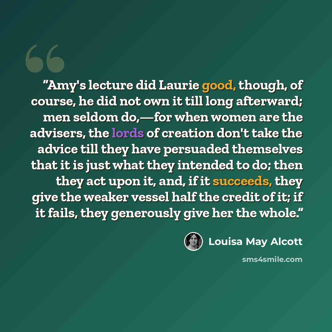 “Amy's lecture did Laurie good, though, of course, he did not own it till long afterward; men seldom do,—for when women are the advisers, the lords of creation don't take the advice till they have persuaded themselves that it is just what they intended to do; then they act upon it, and, if it…” quote by Louisa May Alcott