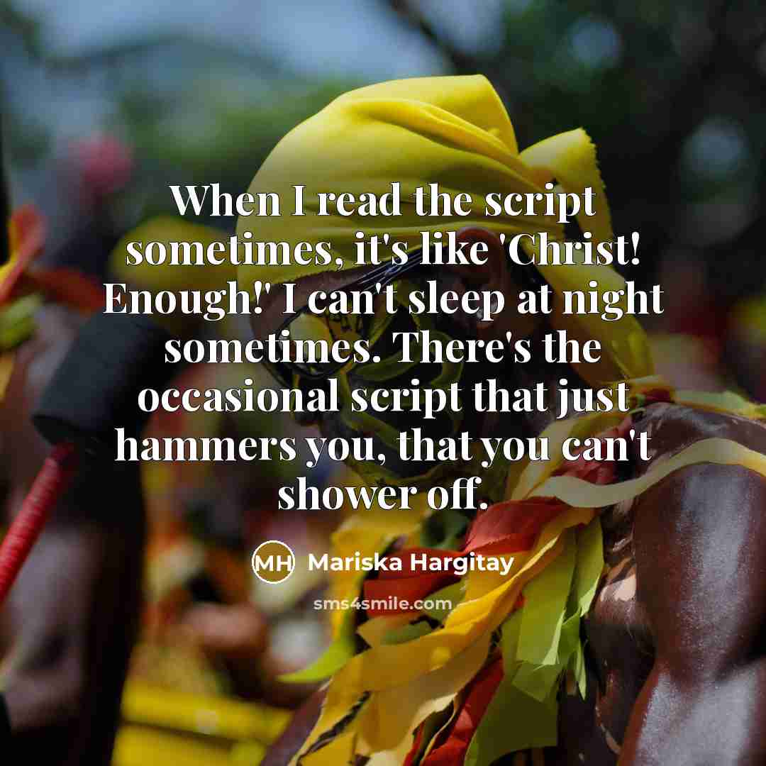 “When I read the script sometimes, it's like 'Christ! Enough!' I can't sleep at night sometimes. There's the occasional script that just hammers you, that you can't shower off.” quote by Mariska Hargitay
