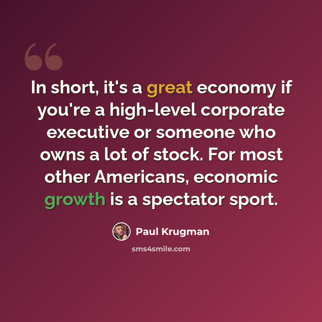“In short, it's a great economy if you're a high-level corporate executive or someone who owns a lot of stock. For most other Americans, economic growth is a spectator sport.” quote by Paul Krugman