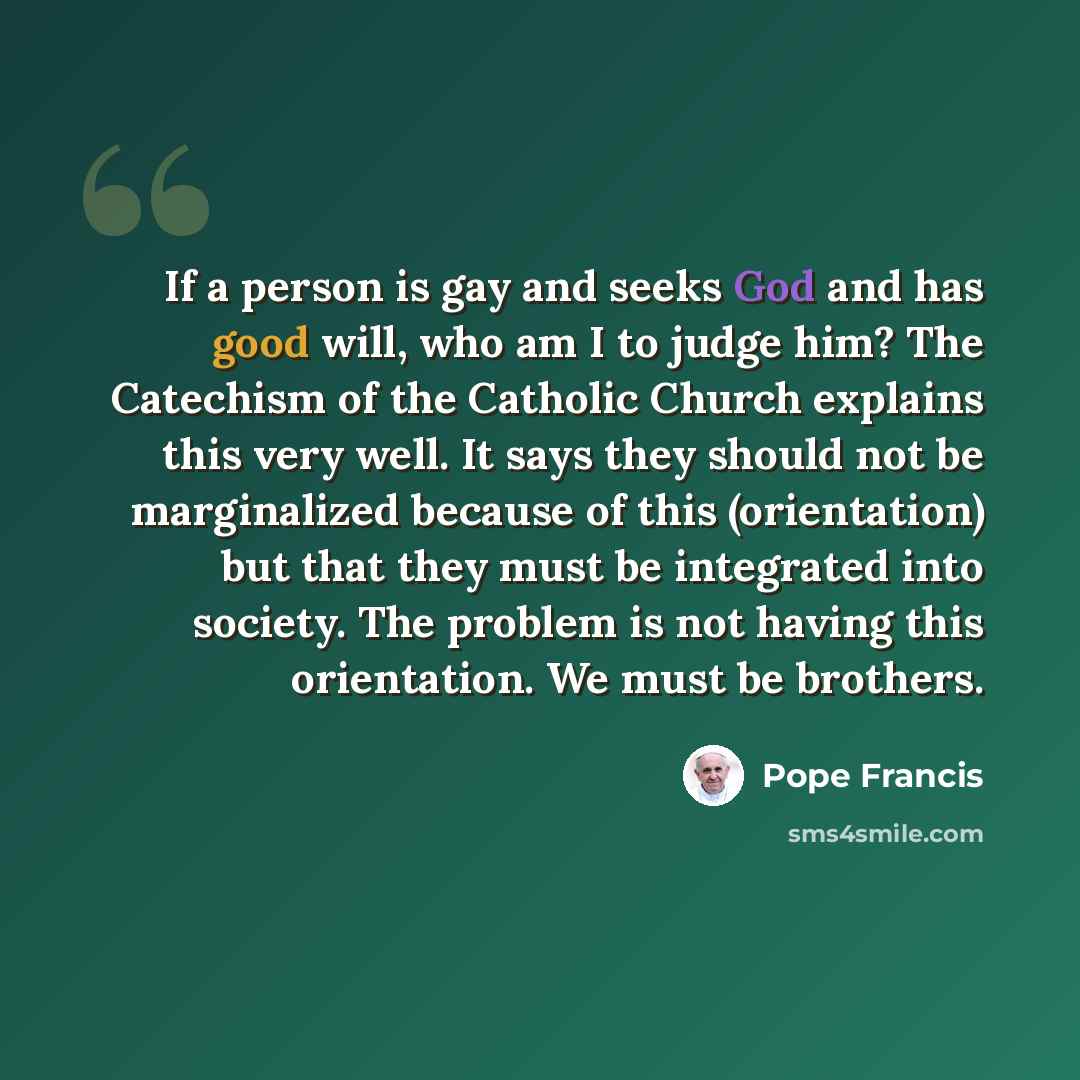 “If a person is gay and seeks God and has good will, who am I to judge him? The Catechism of the Catholic Church explains this very well. It says they should not be marginalized because of this (orientation) but that they must be integrated into society. The problem is not having this orientation…” quote by Pope Francis