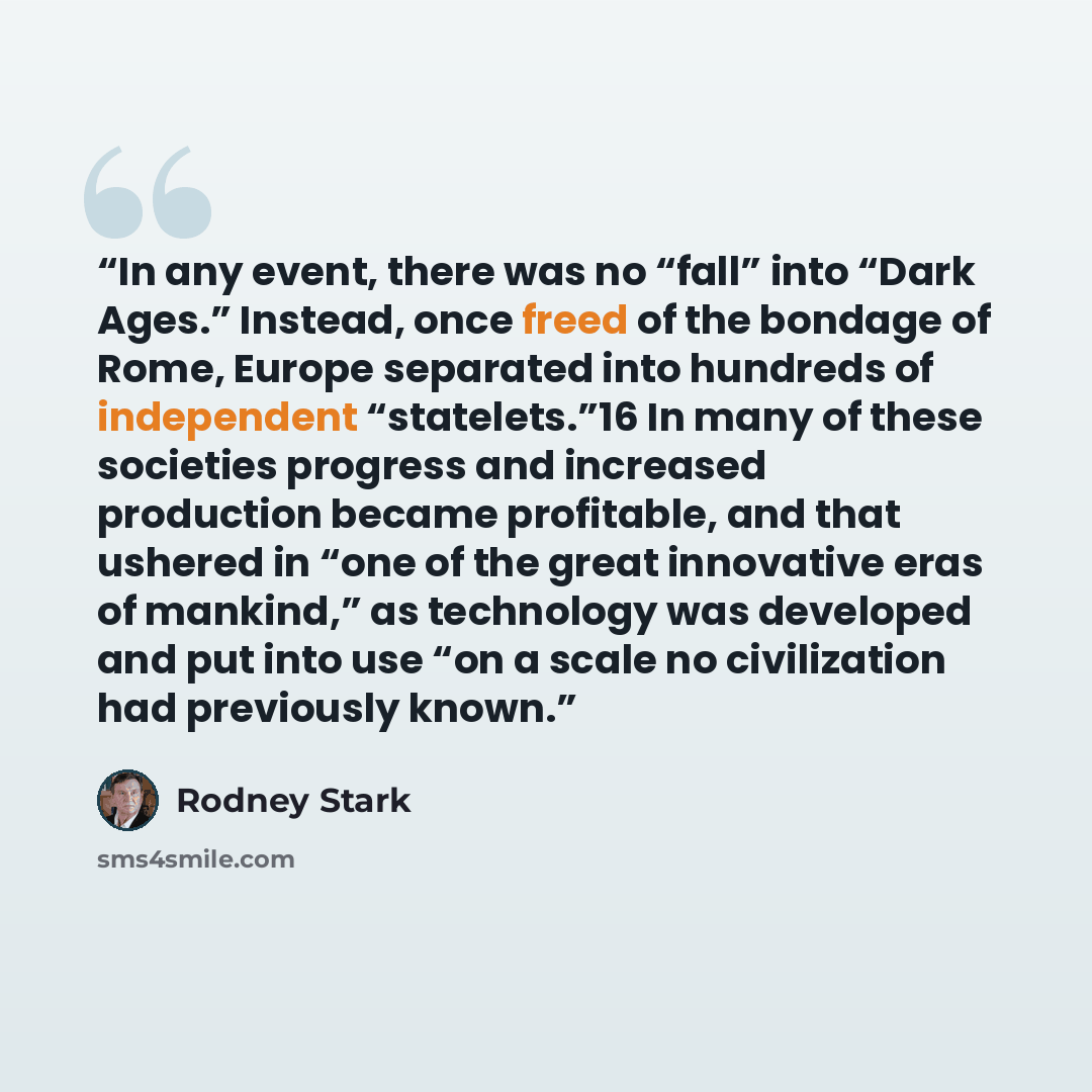 “In any event, there was no “fall” into “Dark Ages.” Instead, once freed of the bondage of Rome, Europe separated into hundreds of independent “statelets.”16 In many of these societies progress and increased production became profitable, and that ushered in “one of the great innovative eras of…” quote by Rodney Stark