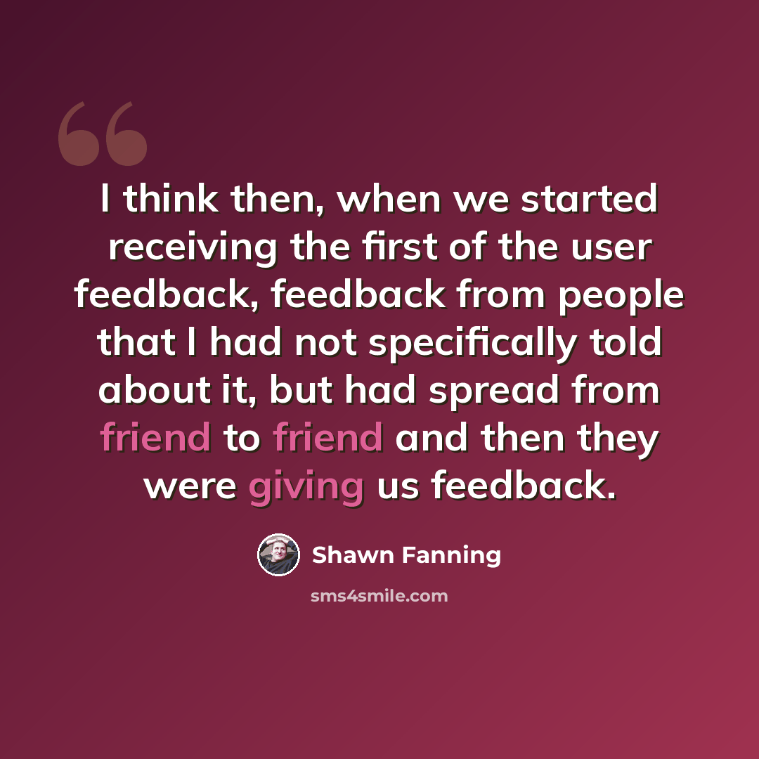 “I think then, when we started receiving the first of the user feedback, feedback from people that I had not specifically told about it, but had spread from friend to friend and then they were giving us feedback.” quote by Shawn Fanning