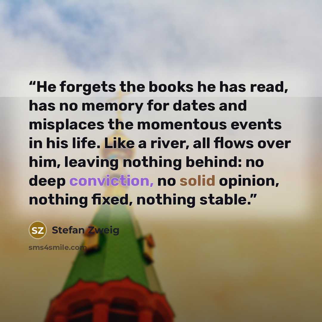 “He forgets the books he has read, has no memory for dates and misplaces the momentous events in his life. Like a river, all flows over him, leaving nothing behind: no deep conviction, no solid opinion, nothing fixed, nothing stable.” quote by Stefan Zweig