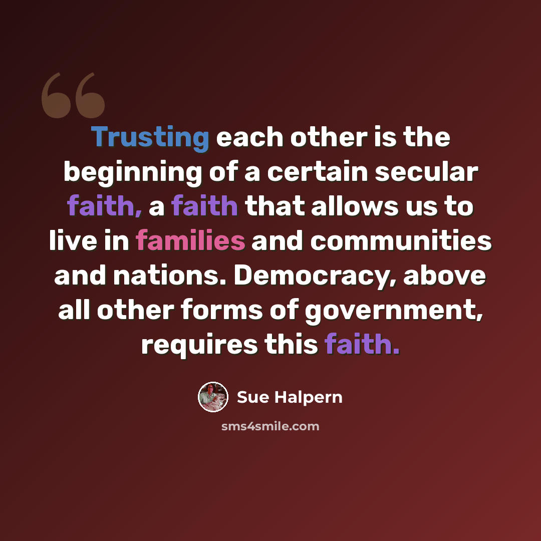 “Trusting each other is the beginning of a certain secular faith, a faith that allows us to live in families and communities and nations. Democracy, above all other forms of government, requires this faith.” quote by Sue Halpern