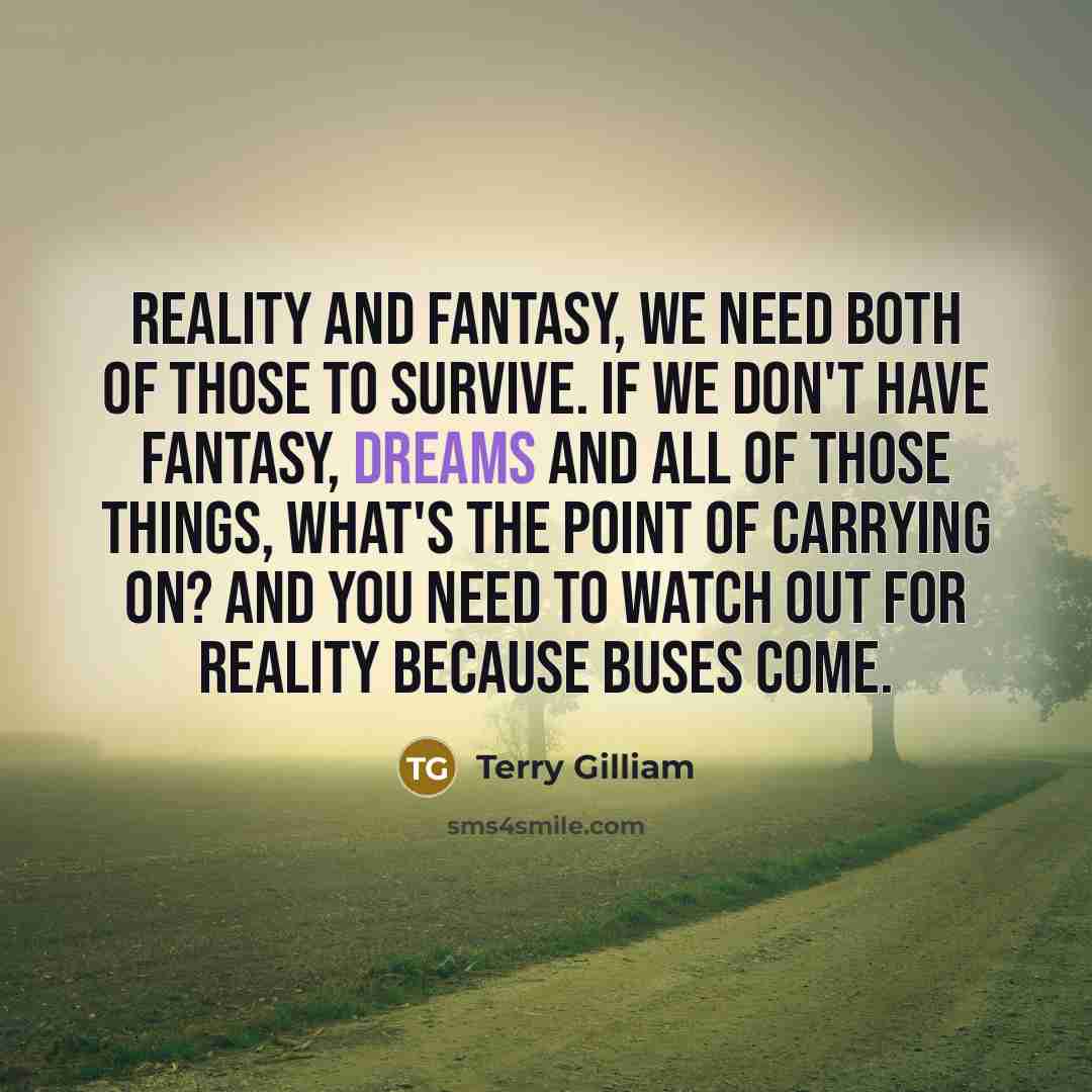 “Reality and fantasy, we need both of those to survive. If we don't have fantasy, dreams and all of those things, what's the point of carrying on? And you need to watch out for reality because buses come.” quote by Terry Gilliam