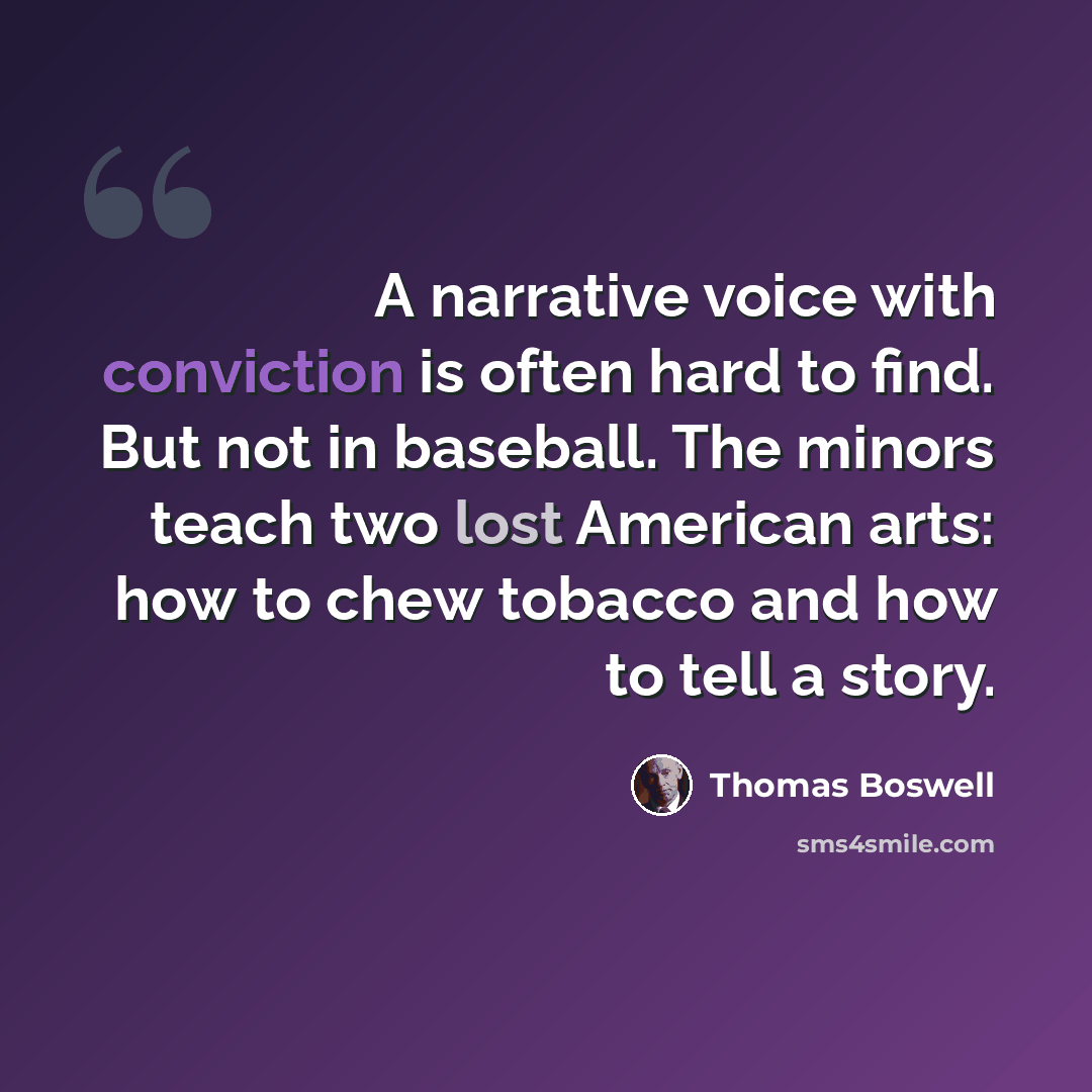 “A narrative voice with conviction is often hard to find. But not in baseball. The minors teach two lost American arts: how to chew tobacco and how to tell a story.” quote by Thomas Boswell