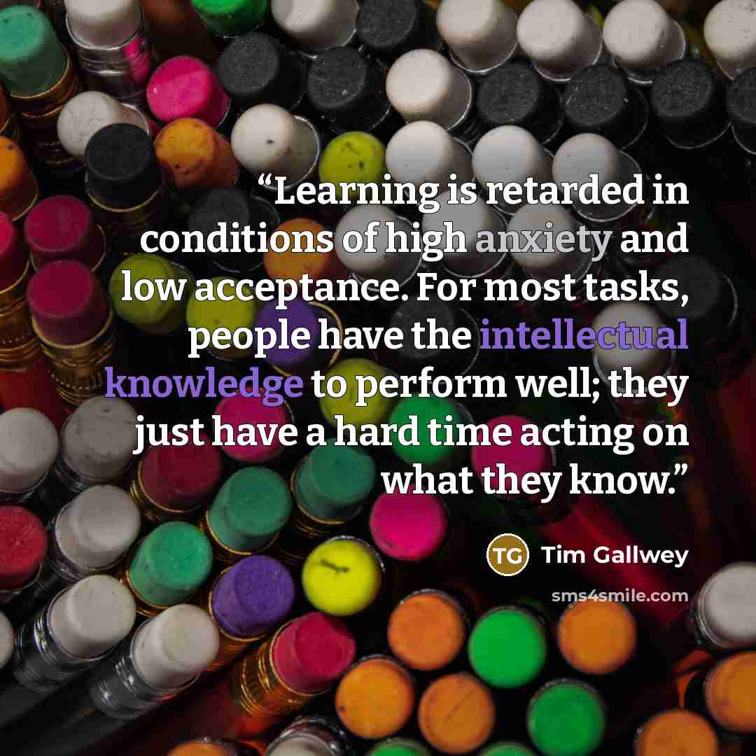 “Learning is retarded in conditions of high anxiety and low acceptance. For most tasks, people have the intellectual knowledge to perform well; they just have a hard time acting on what they know.” quote by Tim Gallwey