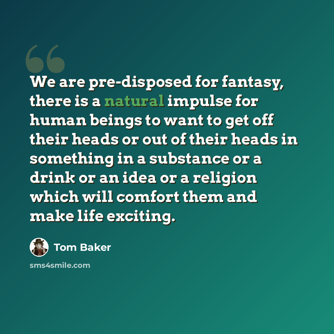 “We are pre-disposed for fantasy, there is a natural impulse for human beings to want to get off their heads or out of their heads in something in a substance or a drink or an idea or a religion which will comfort them and make life exciting.” quote by Tom Baker
