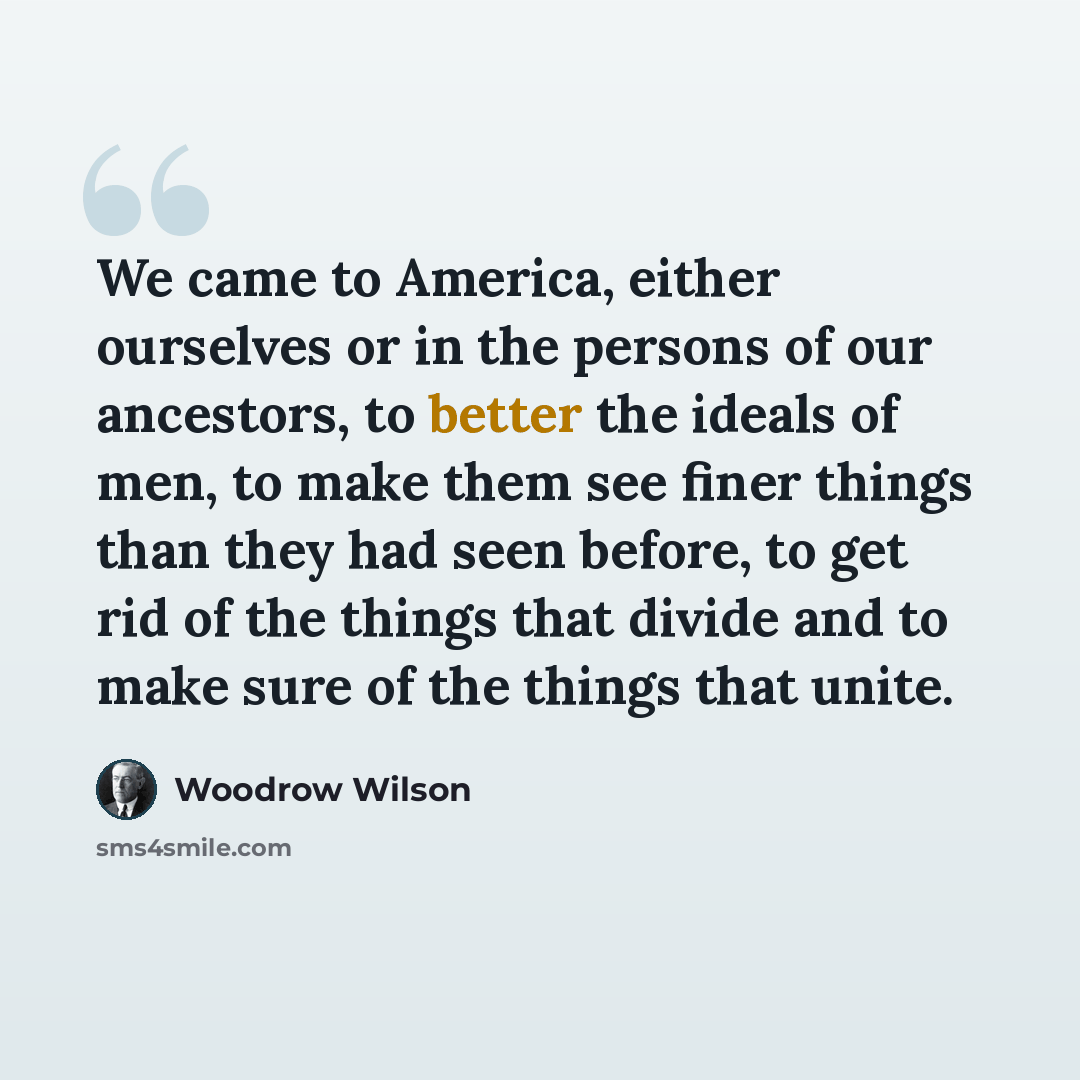 “We came to America, either ourselves or in the persons of our ancestors, to better the ideals of men, to make them see finer things than they had seen before, to get rid of the things that divide and to make sure of the things that unite.” quote by Woodrow Wilson