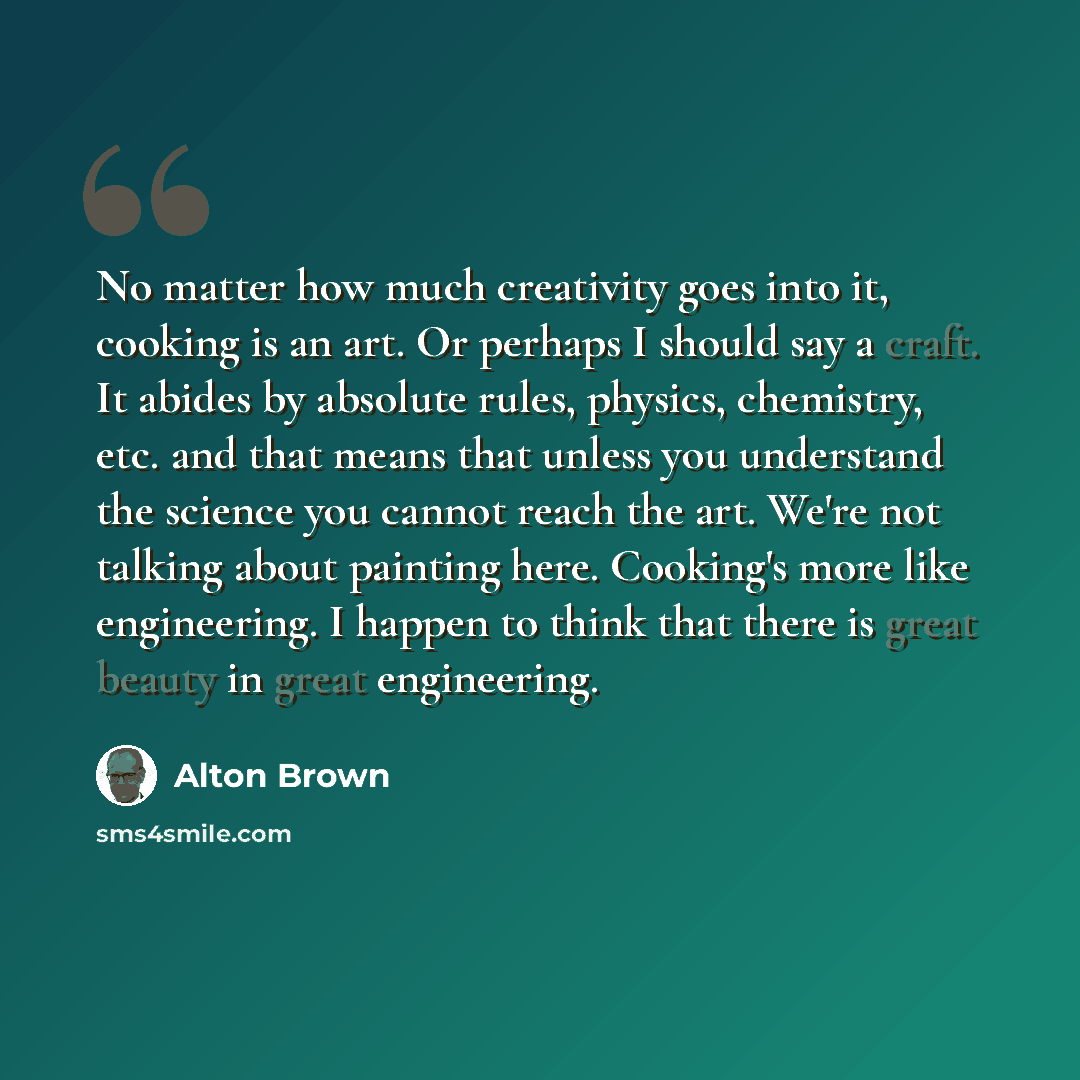 “No matter how much creativity goes into it, cooking is an art. Or perhaps I should say a craft. It abides by absolute rules, physics, chemistry, etc. and that means that unless you understand the science you cannot reach the art. We're not talking about painting here. Cooking's more like…” quote by Alton Brown
