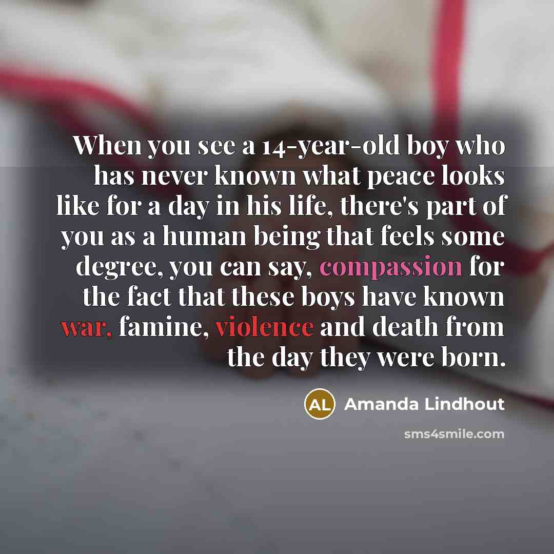 “When you see a 14-year-old boy who has never known what peace looks like for a day in his life, there's part of you as a human being that feels some degree, you can say, compassion for the fact that these boys have known war, famine, violence and death from the day they were born.” quote by Amanda Lindhout