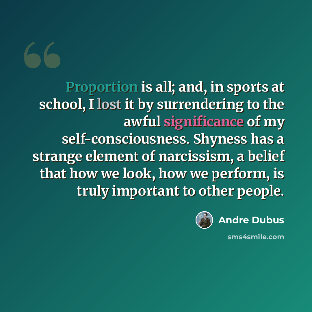“Proportion is all; and, in sports at school, I lost it by surrendering to the awful significance of my self-consciousness. Shyness has a strange element of narcissism, a belief that how we look, how we perform, is truly important to other people.” quote by Andre Dubus