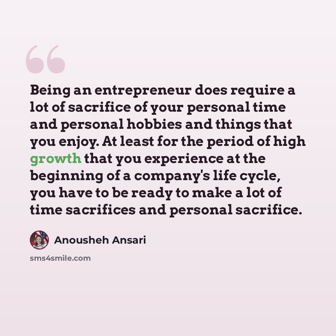 “Being an entrepreneur does require a lot of sacrifice of your personal time and personal hobbies and things that you enjoy. At least for the period of high growth that you experience at the beginning of a company's life cycle, you have to be ready to make a lot of time sacrifices and personal…” quote by Anousheh Ansari