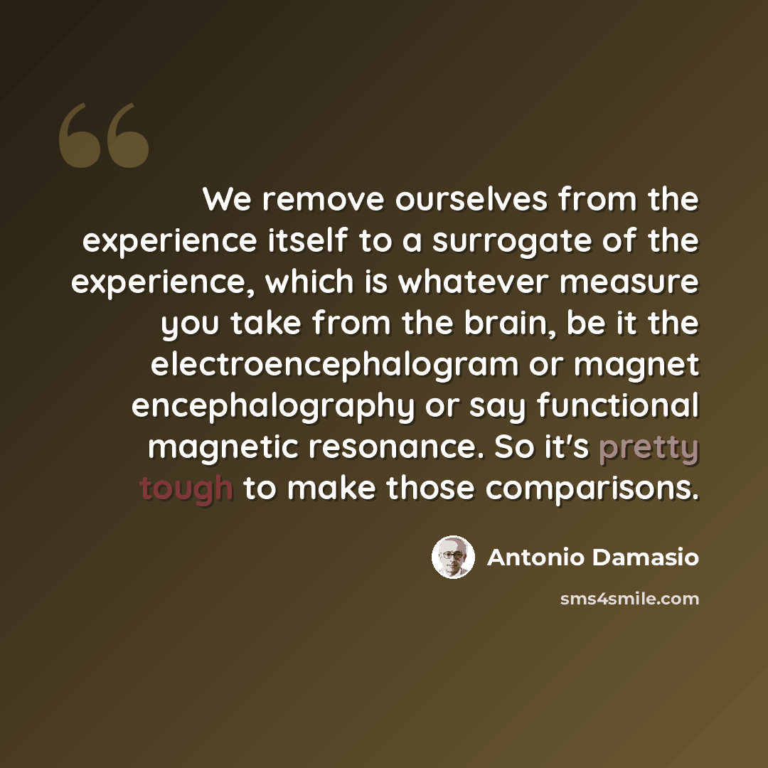 “We remove ourselves from the experience itself to a surrogate of the experience, which is whatever measure you take from the brain, be it the electroencephalogram or magnet encephalography or say functional magnetic resonance. So it's pretty tough to make those comparisons.” quote by Antonio Damasio