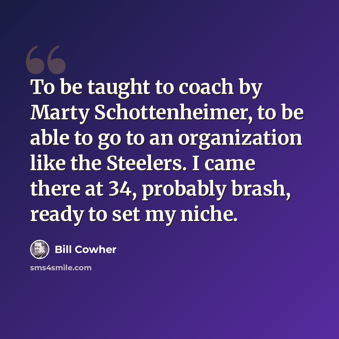 “To be taught to coach by Marty Schottenheimer, to be able to go to an organization like the Steelers. I came there at 34, probably brash, ready to set my niche.” quote by Bill Cowher