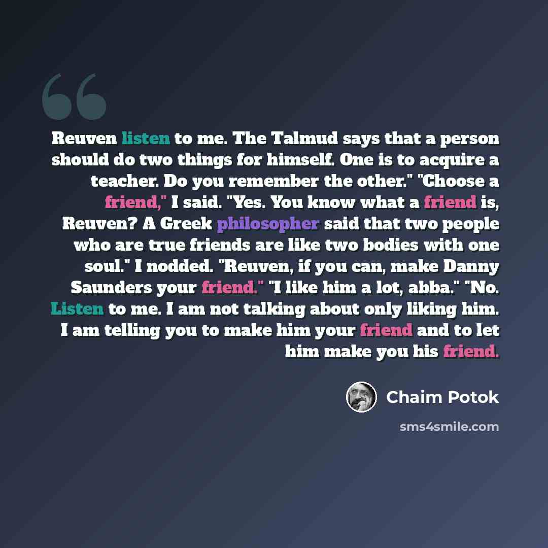 “Reuven listen to me. The Talmud says that a person should do two things for himself. One is to acquire a teacher. Do you remember the other." "Choose a friend," I said. "Yes. You know what a friend is, Reuven? A Greek philosopher said that two people who are true friends are like two bodies with…” quote by Chaim Potok