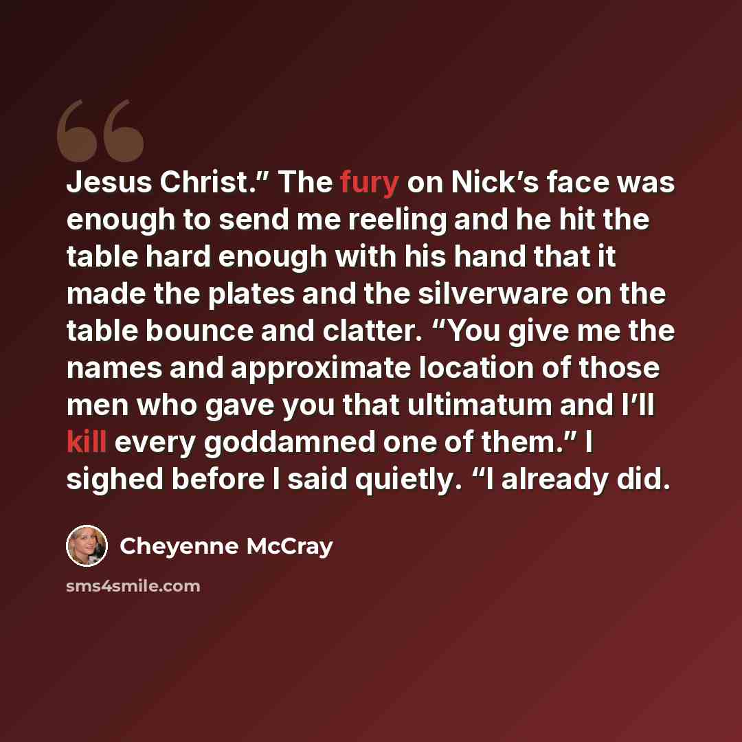 “Jesus Christ.” The fury on Nick’s face was enough to send me reeling and he hit the table hard enough with his hand that it made the plates and the silverware on the table bounce and clatter. “You give me the names and approximate location of those men who gave you that ultimatum and I’ll kill…” quote by Cheyenne McCray