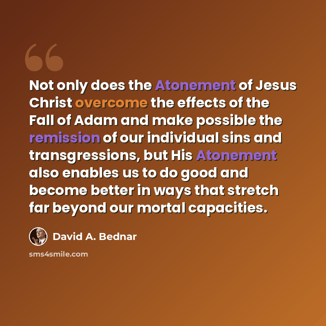“Not only does the Atonement of Jesus Christ overcome the effects of the Fall of Adam and make possible the remission of our individual sins and transgressions, but His Atonement also enables us to do good and become better in ways that stretch far beyond our mortal capacities.” quote by David A. Bednar