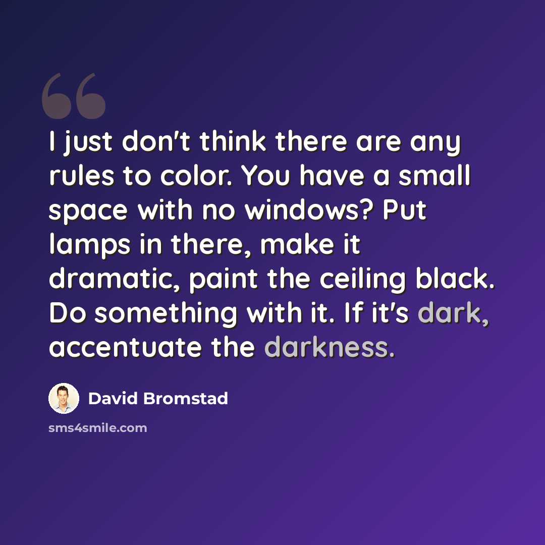 “I just don't think there are any rules to color. You have a small space with no windows? Put lamps in there, make it dramatic, paint the ceiling black. Do something with it. If it's dark, accentuate the darkness.” quote by David Bromstad