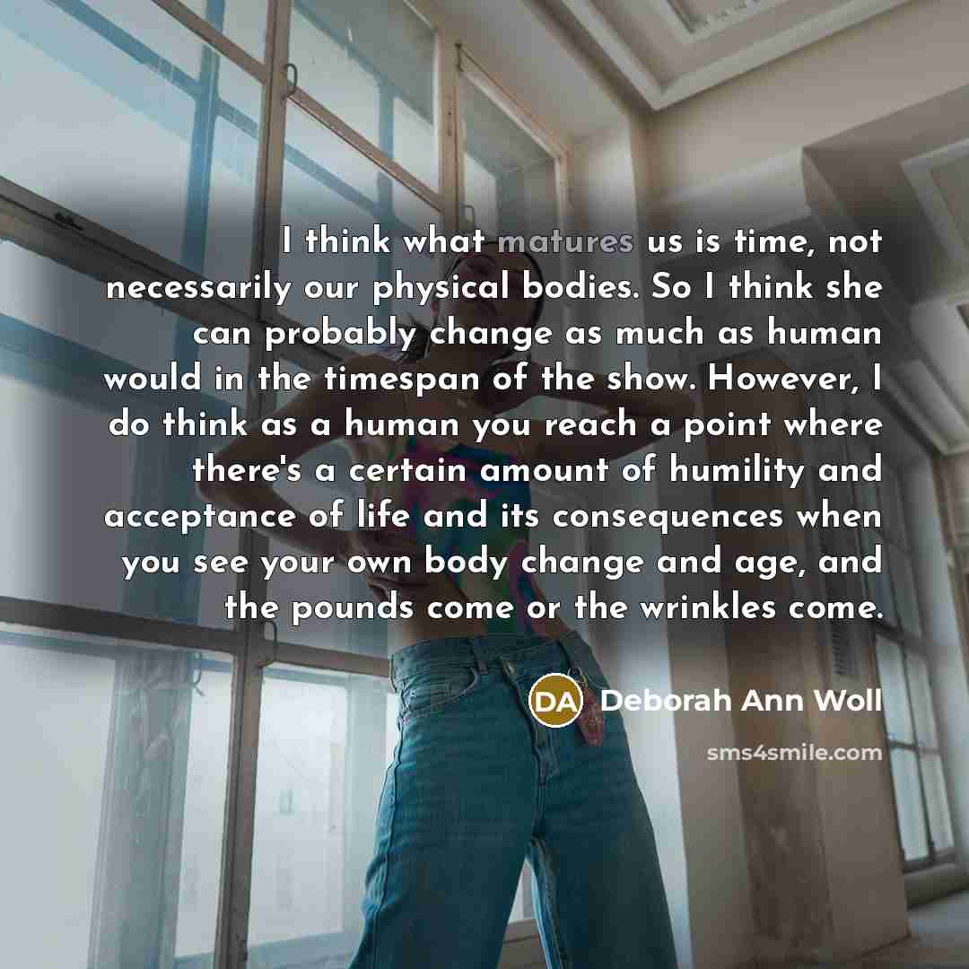 “I think what matures us is time, not necessarily our physical bodies. So I think she can probably change as much as human would in the timespan of the show. However, I do think as a human you reach a point where there's a certain amount of humility and acceptance of life and its consequences when…” quote by Deborah Ann Woll