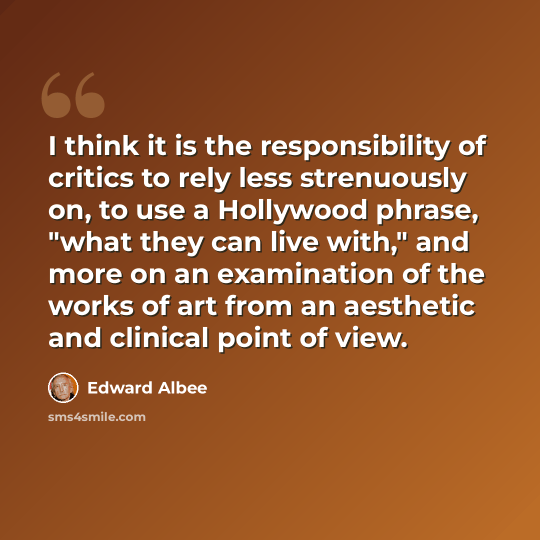 “I think it is the responsibility of critics to rely less strenuously on, to use a Hollywood phrase, "what they can live with," and more on an examination of the works of art from an aesthetic and clinical point of view.” quote by Edward Albee