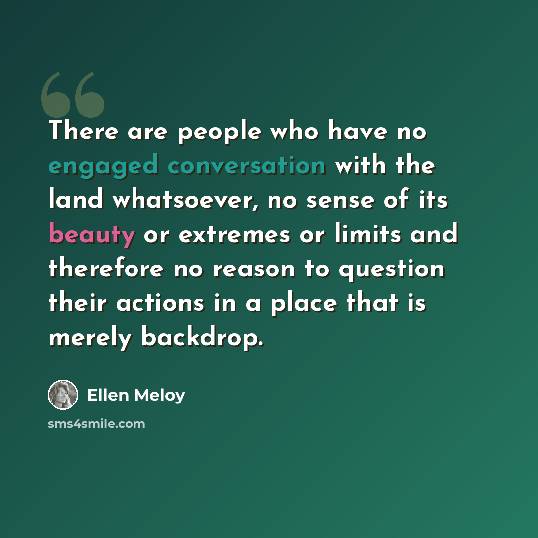 “There are people who have no engaged conversation with the land whatsoever, no sense of its beauty or extremes or limits and therefore no reason to question their actions in a place that is merely backdrop.” quote by Ellen Meloy